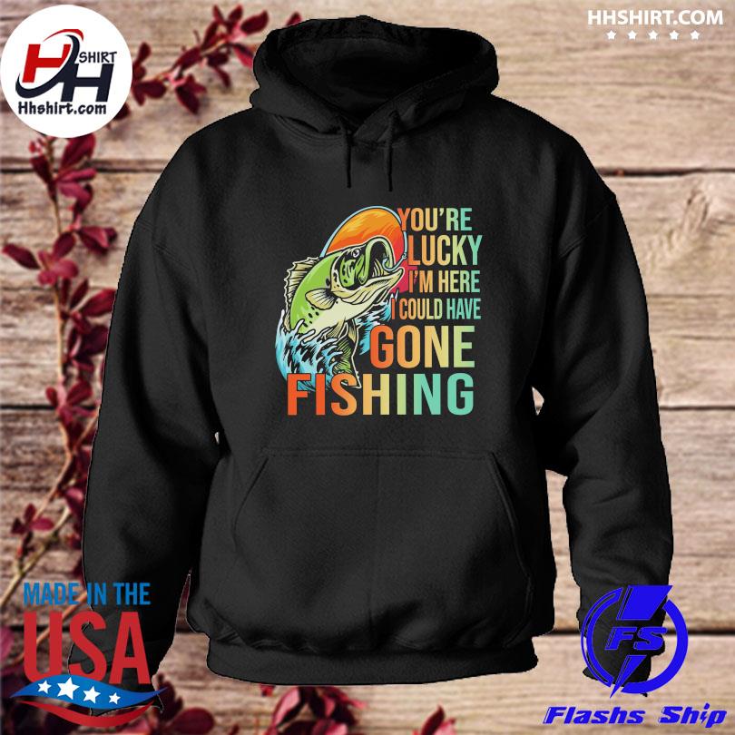 You're lucky I'm here I could have gone Fishing shirt, hoodie