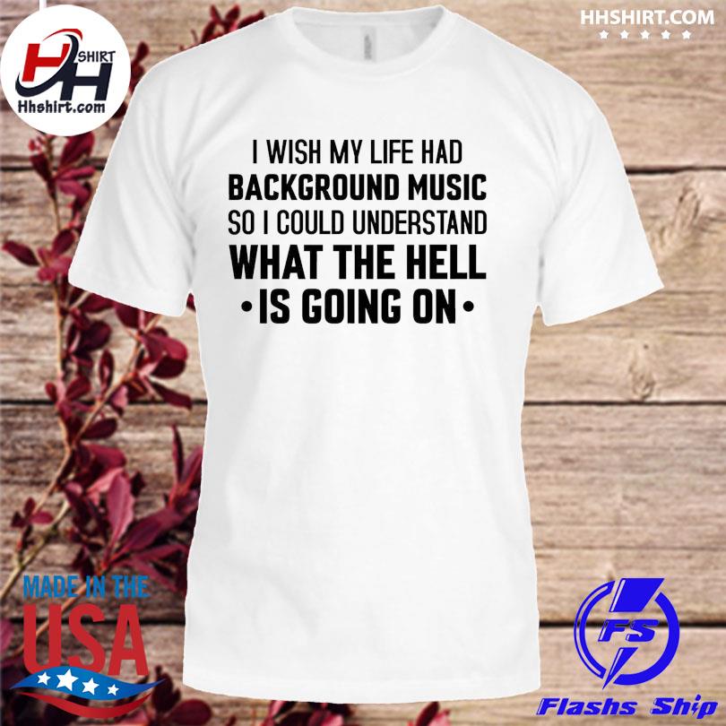 I wish mt life had background music so I could understand what the hell is  going on shirt, hoodie, longsleeve tee, sweater