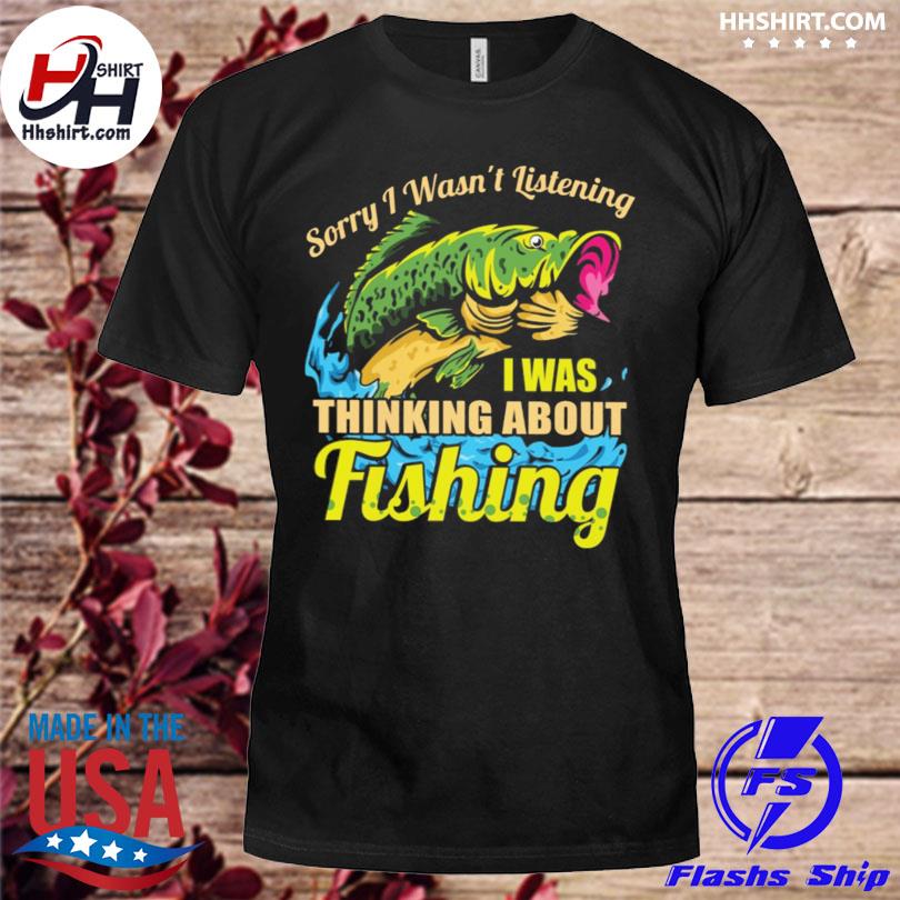 Sorry I wasn't listening I was thinking about fishing shirt, hoodie,  longsleeve tee, sweater