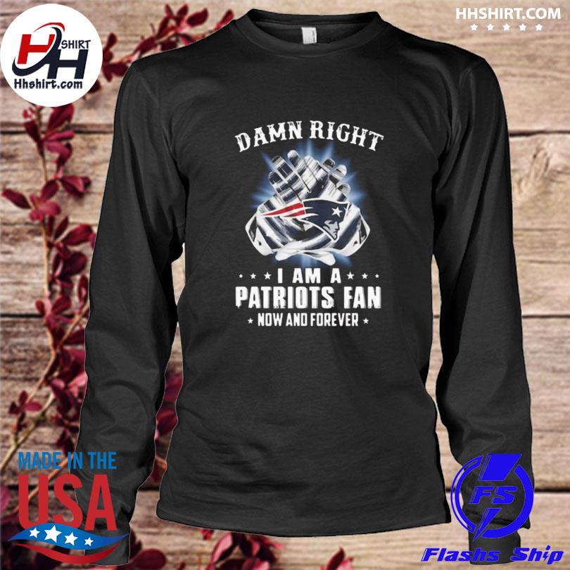 Damn Right I Am A Patriots Fan Now And Forever New England Patriots Shirt,  hoodie, sweater, long sleeve and tank top