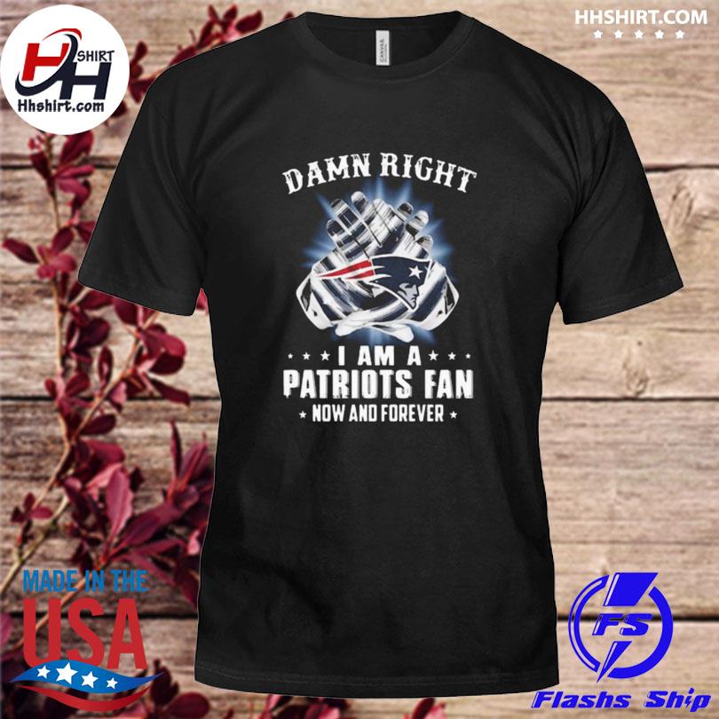 Damn Right I Am A Patriots Fan Now And Forever New England Patriots Shirt,  hoodie, sweater, long sleeve and tank top