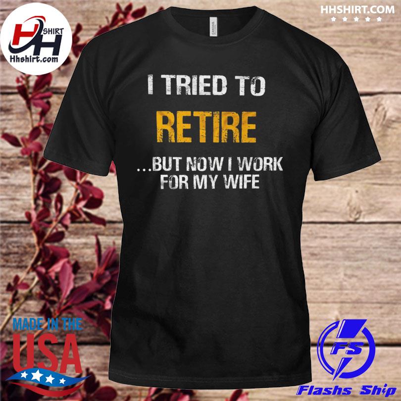 I tried to retired but now I work for my wife shirt