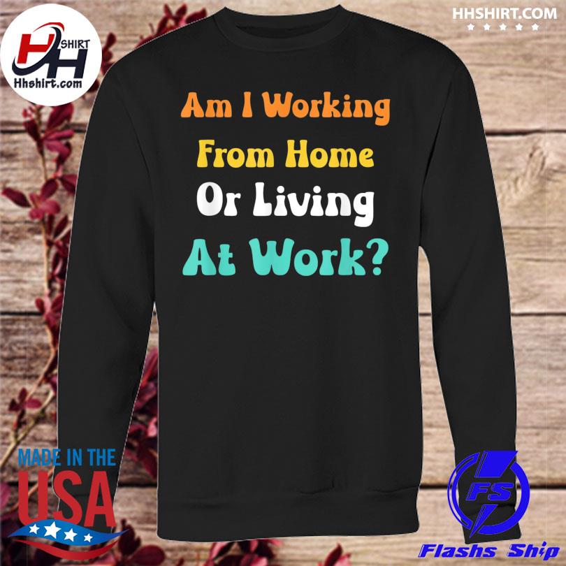 Am I working from home or living at work shirt, hoodie, longsleeve tee,  sweater