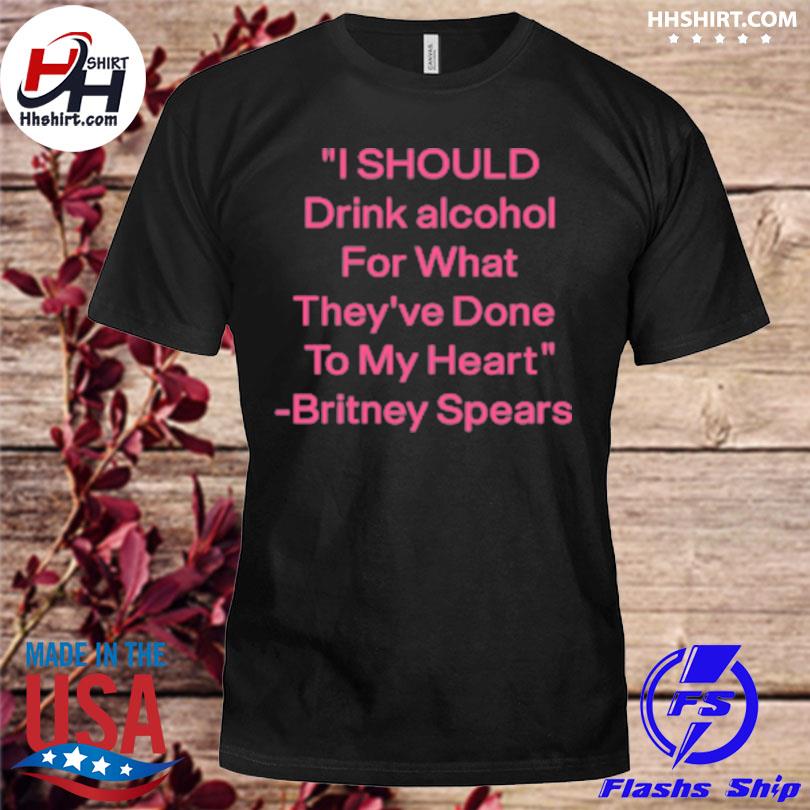 I should drink alcohol for what they've done to my heart britney spears shirt