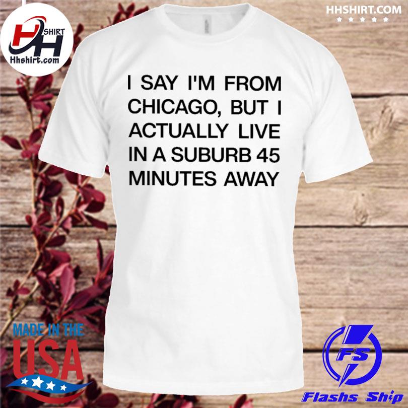 I say I'm from chicago but I actually live in a suburb 45 minutes away shirt