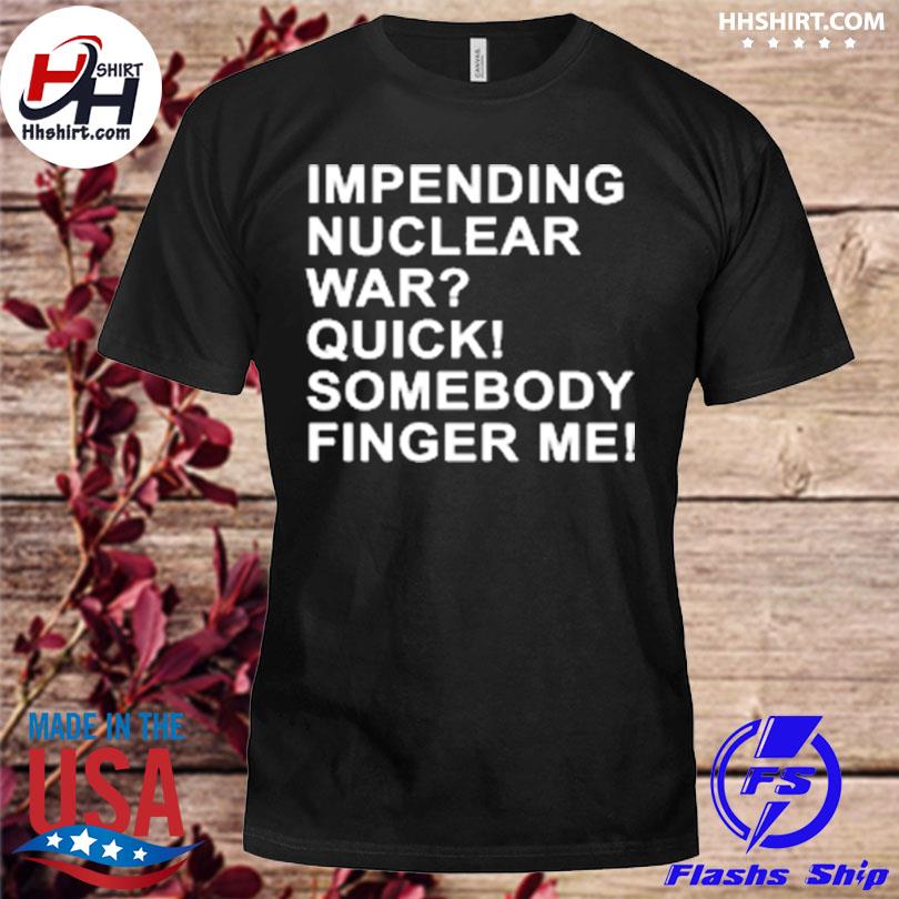 Impending nuclear war quick somebody finger me shirt