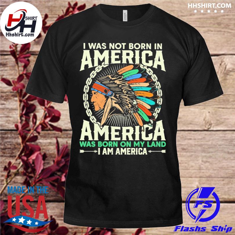 I was not born in america america was born on my land I am america shirt