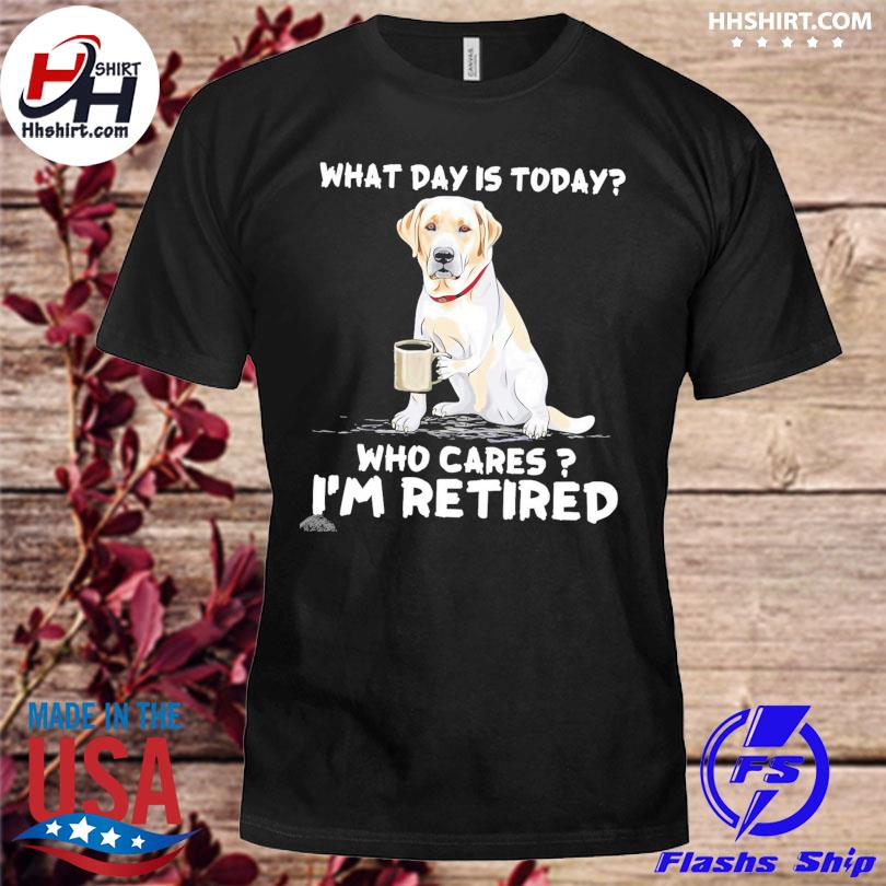 Labrador what day is today who cares I'm retired shirt