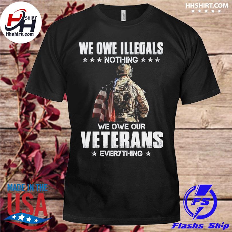 We owe illegals nothing we owe our veterans everything shirt