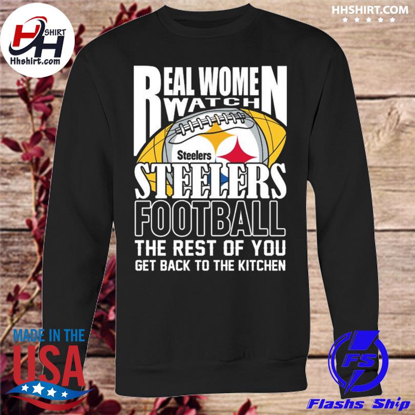 Real Women Watch Pittsburgh Steelers Football the rest of you get back to  the kitchen 2023 shirt, hoodie, longsleeve tee, sweater