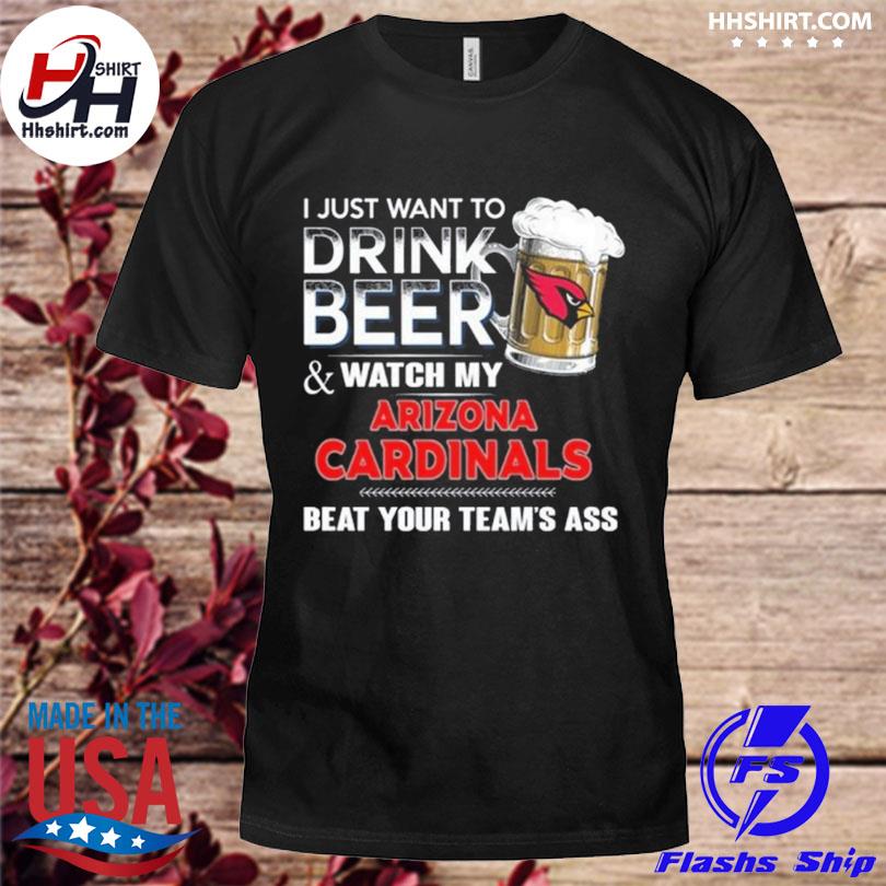 Funny i just want to drink beer & watch my arizona cardinals beat your team  ass shirt, hoodie, longsleeve tee, sweater