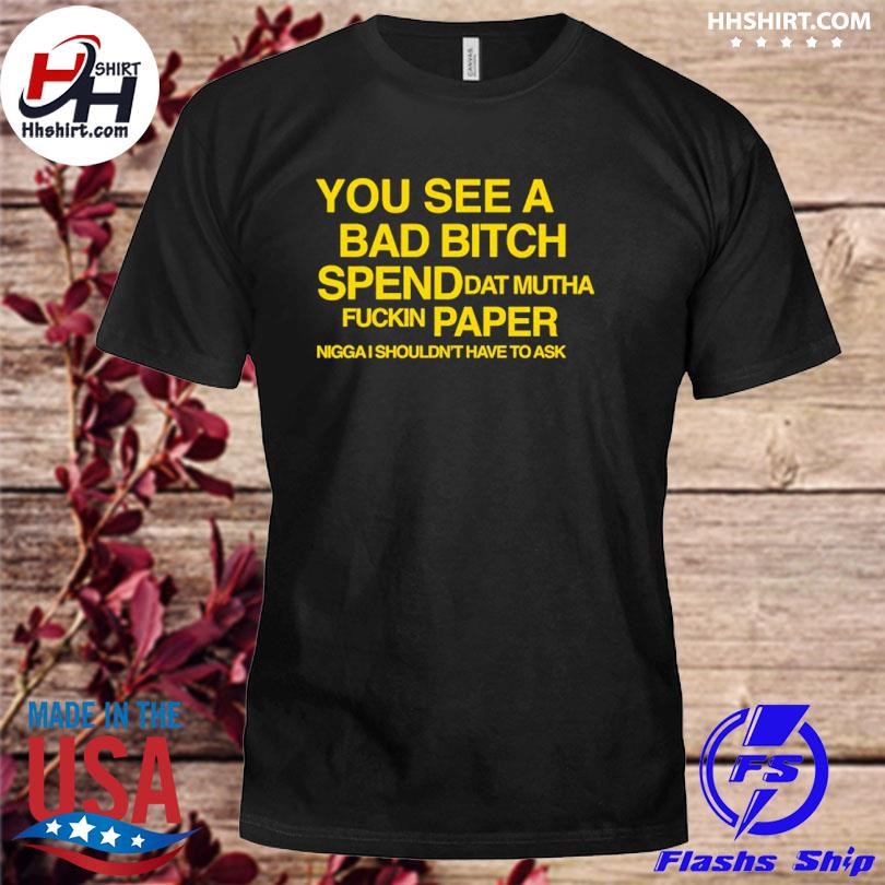 You See A Bad Bitch Spend Dat Mutha Fuckin Paper Nigga I Shouldn't Have To Ask Shirt