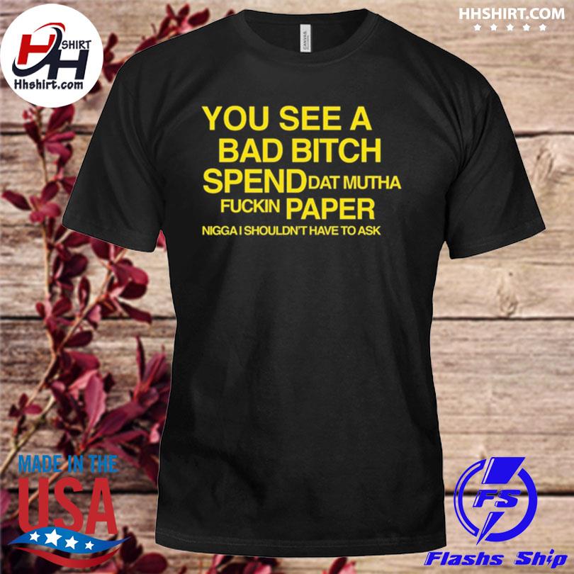 You see a bad bitch spend dat mutha fuckin paper nigga I shouldn't have to ask shirt