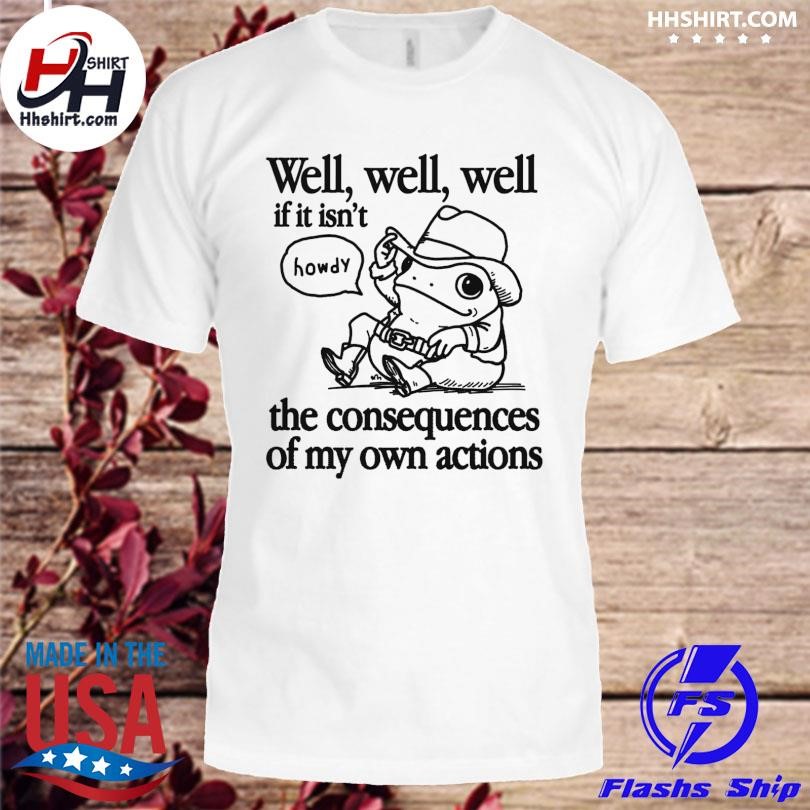 Frog well well well if it isn't the consequences of my actions shirt