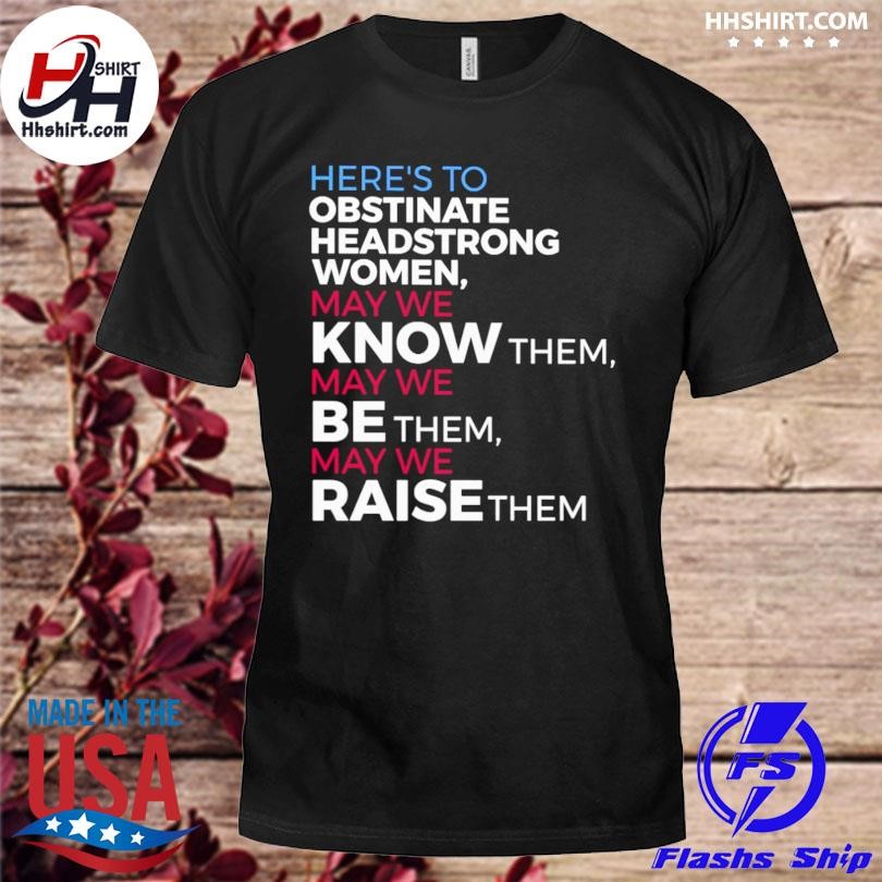 Here's to obstinate headstrong women May we know them May we be them May we raise them shirt