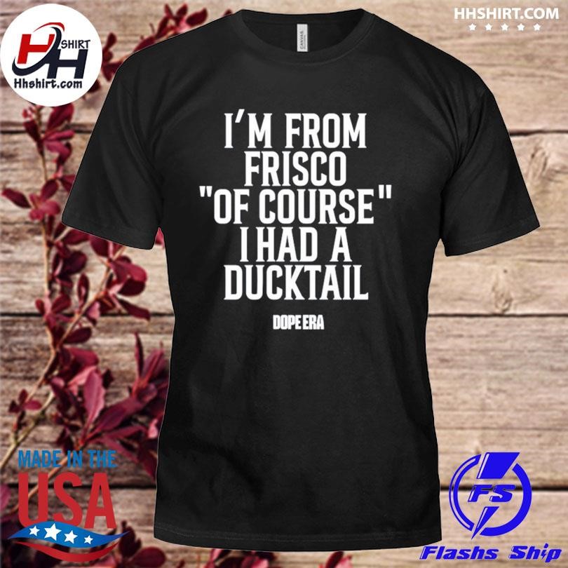 I'm from frisco of course I had a ducktail shirt