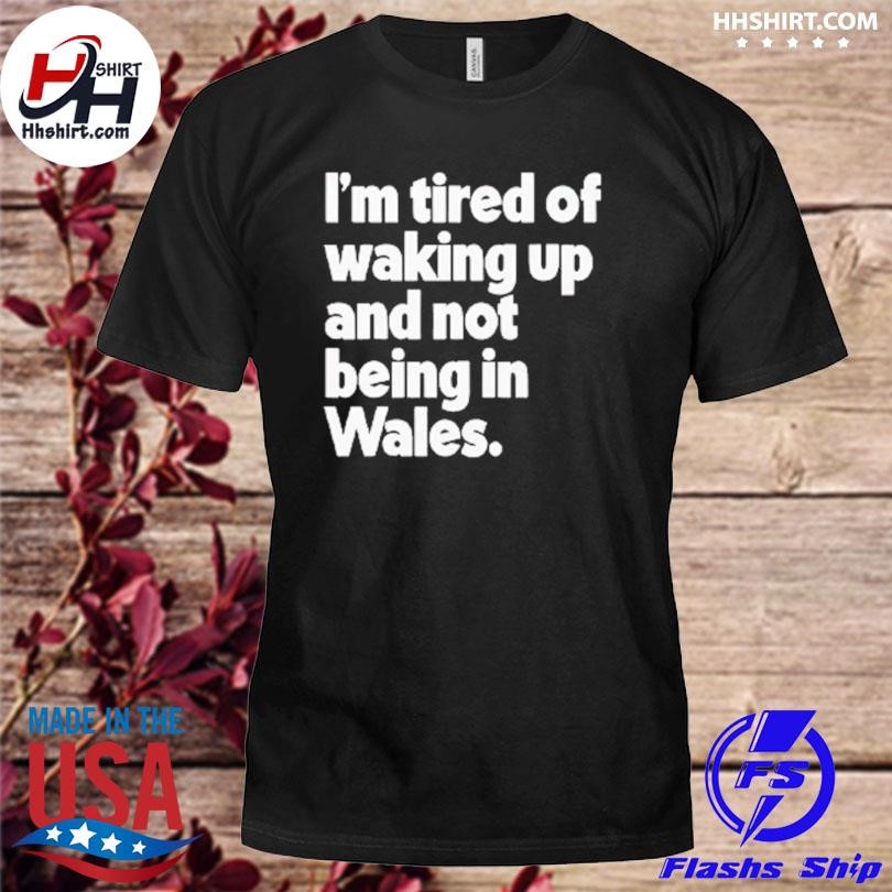 I'm tired of waking up and not being in wales shirt