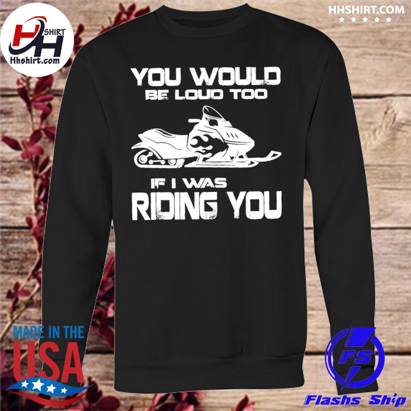 you would be loud too if i was riding you shirt